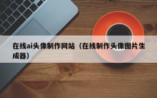 绍兴在线ai头像制作网站（在线制作头像图片生成器）