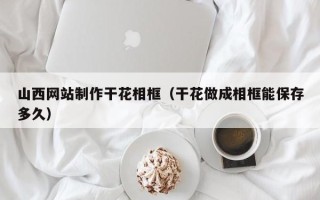 绍兴山西网站制作干花相框（干花做成相框能保存多久）